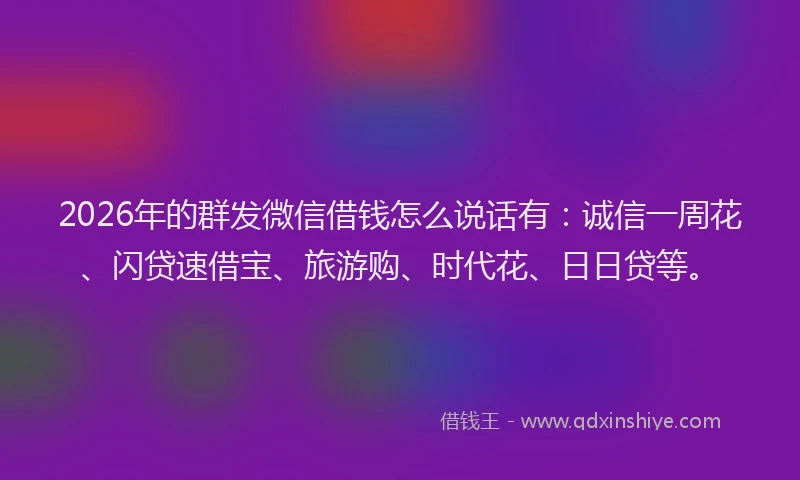 2026年的群发微信借钱怎么说话有：诚信一周花、闪贷速借宝、旅游购、时代花、日日贷等。