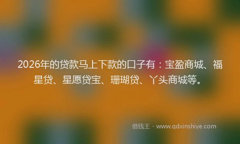 2026年的贷款马上下款的口子有：宝盈商城、福星贷、星愿贷宝、珊瑚贷、丫头商城等。