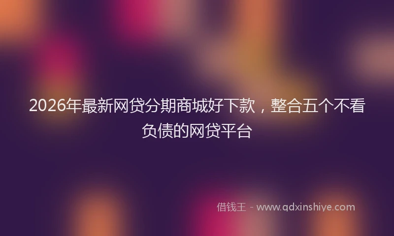 2026年最新网贷分期商城好下款，整合五个不看负债的网贷平台