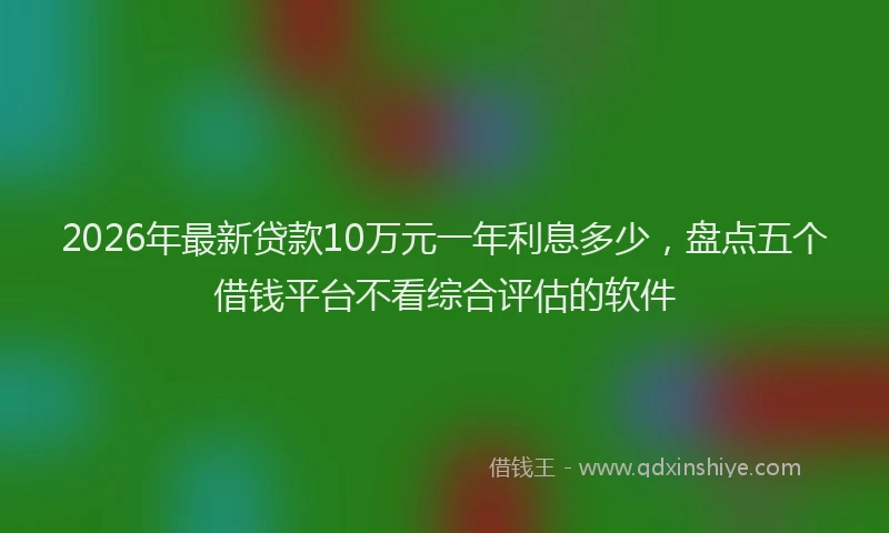 2026年最新贷款10万元一年利息多少，盘点五个借钱平台不看综合评估的软件