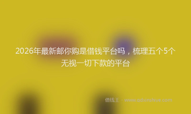 2026年最新邮你购是借钱平台吗，梳理五个5个无视一切下款的平台