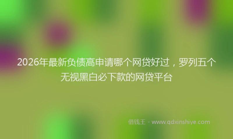 2026年最新负债高申请哪个网贷好过，罗列五个无视黑白必下款的网贷平台