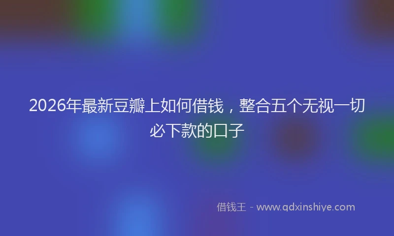 2026年最新豆瓣上如何借钱，整合五个无视一切必下款的口子