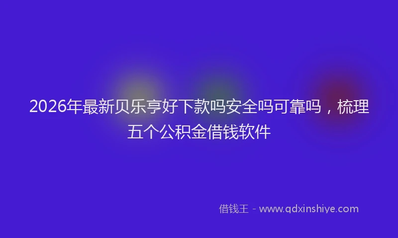 2026年最新贝乐亨好下款吗安全吗可靠吗，梳理五个公积金借钱软件