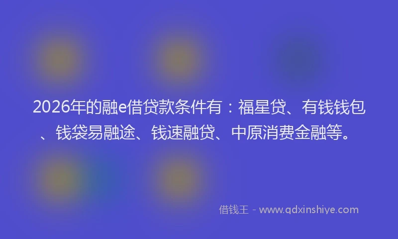 2026年的融e借贷款条件有：福星贷、有钱钱包、钱袋易融途、钱速融贷、中原消费金融等。