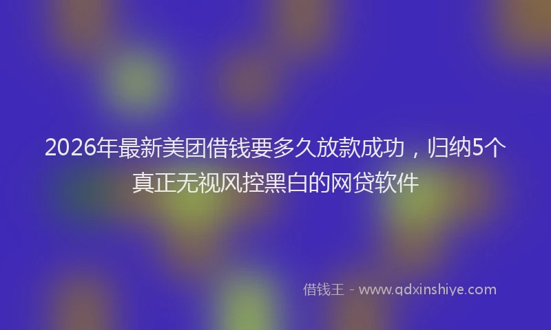 2026年最新美团借钱要多久放款成功，归纳5个真正无视风控黑白的网贷软件