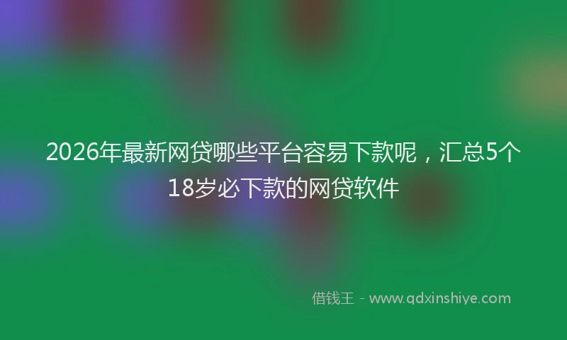2026年最新网贷哪些平台容易下款呢，汇总5个18岁必下款的网贷软件