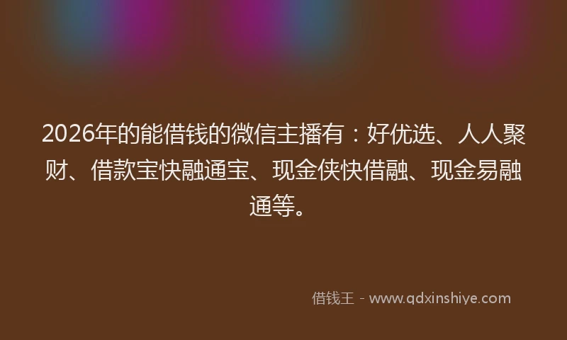 2026年的能借钱的微信主播有：好优选、人人聚财、借款宝快融通宝、现金侠快借融、现金易融通等。