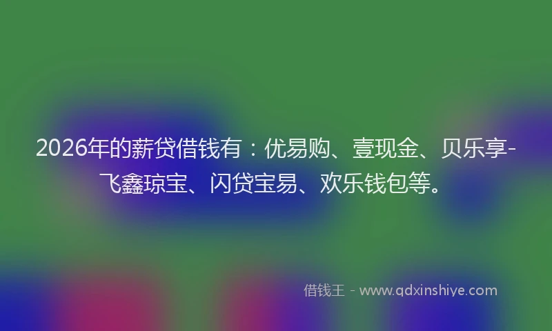 2026年的薪贷借钱有：优易购、壹现金、贝乐享-飞鑫琼宝、闪贷宝易、欢乐钱包等。
