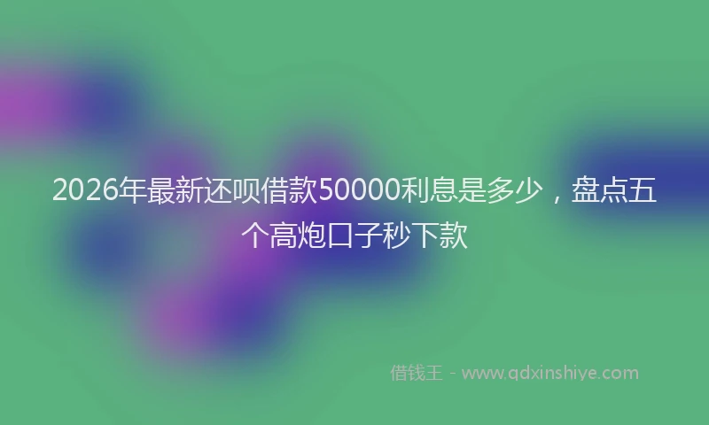 2026年最新还呗借款50000利息是多少，盘点五个高炮口子秒下款