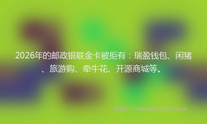 2026年的邮政银联金卡被拒有：瑞盈钱包、闲猪、旅游购、牵牛花、开源商城等。