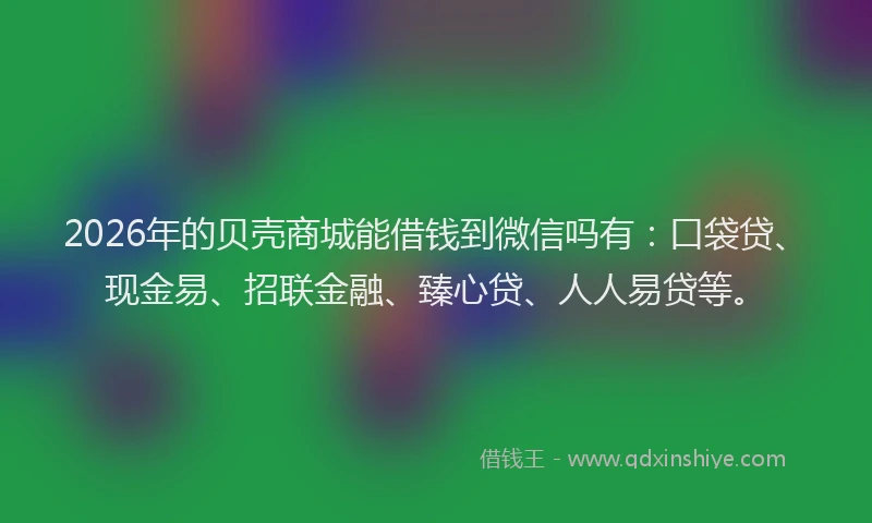 2026年的贝壳商城能借钱到微信吗有：口袋贷、现金易、招联金融、臻心贷、人人易贷等。