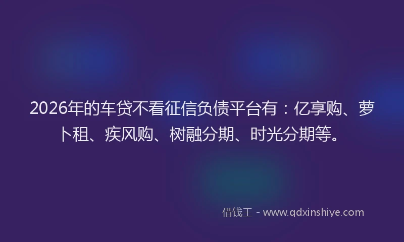 2026年的车贷不看征信负债平台有：亿享购、萝卜租、疾风购、树融分期、时光分期等。