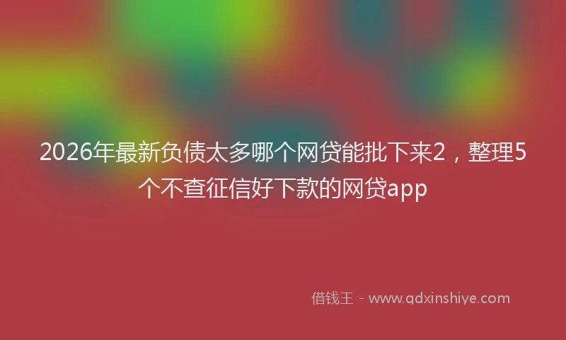 2026年最新负债太多哪个网贷能批下来2，整理5个不查征信好下款的网贷app