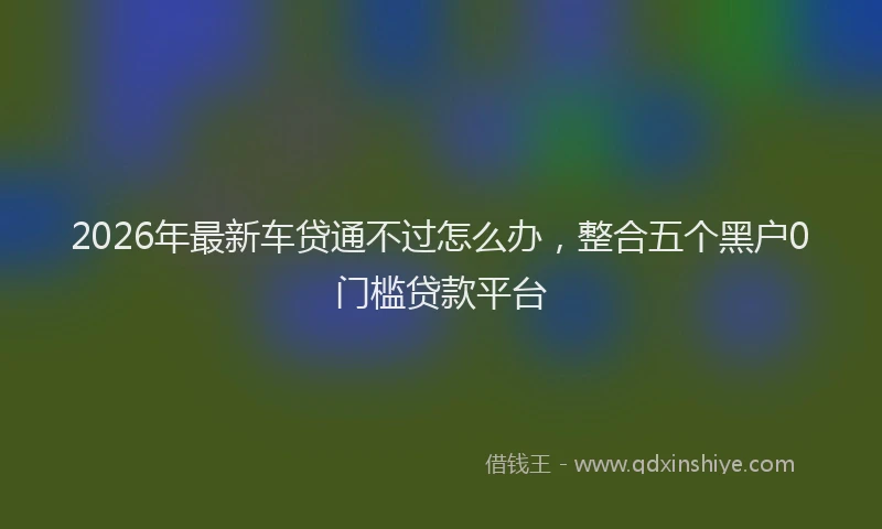 2026年最新车贷通不过怎么办，整合五个黑户0门槛贷款平台