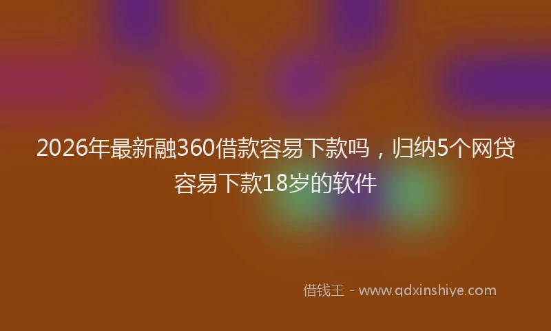 2026年最新融360借款容易下款吗，归纳5个网贷容易下款18岁的软件