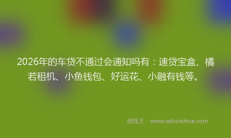 2026年的车贷不通过会通知吗有：速贷宝盒、橘若租机、小鱼钱包、好运花、小融有钱等。