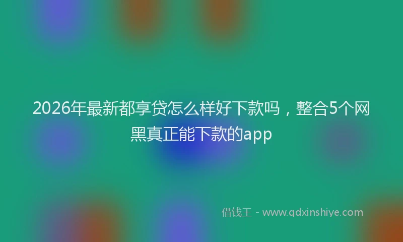 2026年最新都享贷怎么样好下款吗，整合5个网黑真正能下款的app