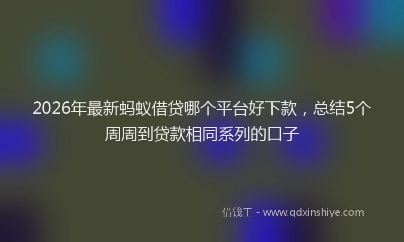 2026年最新蚂蚁借贷哪个平台好下款，总结5个周周到贷款相同系列的口子