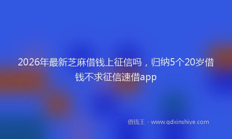 2026年最新芝麻借钱上征信吗，归纳5个20岁借钱不求征信速借app
