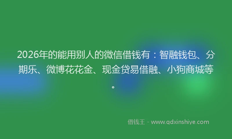 2026年的能用别人的微信借钱有：智融钱包、分期乐、微博花花金、现金贷易借融、小狗商城等。