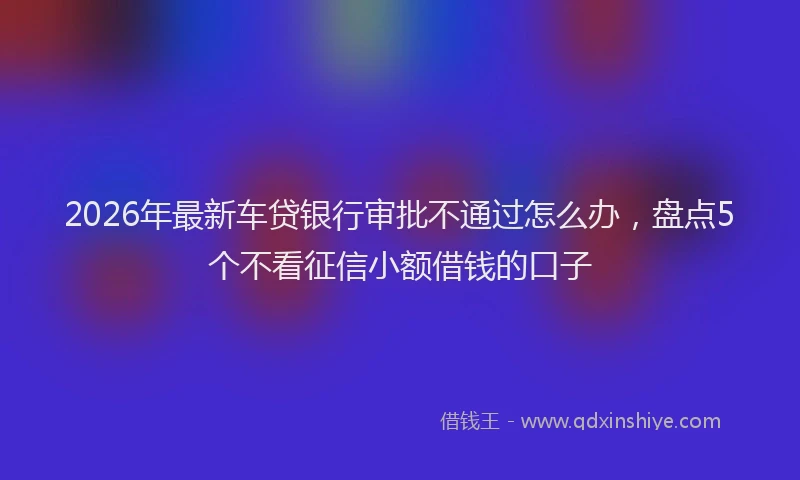 2026年最新车贷银行审批不通过怎么办，盘点5个不看征信小额借钱的口子