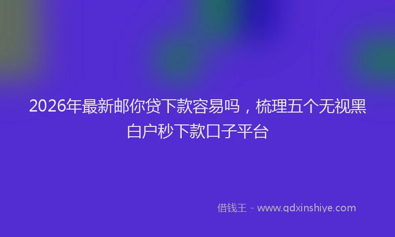 2026年最新邮你贷下款容易吗，梳理五个无视黑白户秒下款口子平台