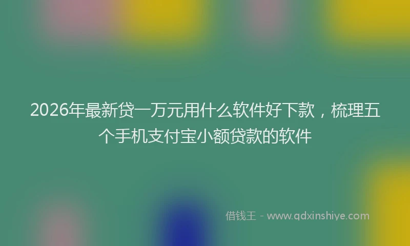 2026年最新贷一万元用什么软件好下款，梳理五个手机支付宝小额贷款的软件