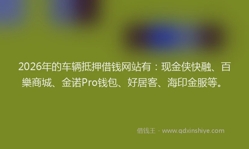 2026年的车辆抵押借钱网站有：现金侠快融、百樂商城、金诺Pro钱包、好居客、海印金服等。