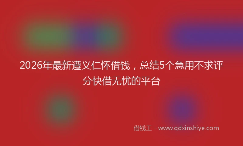 2026年最新遵义仁怀借钱，总结5个急用不求评分快借无忧的平台