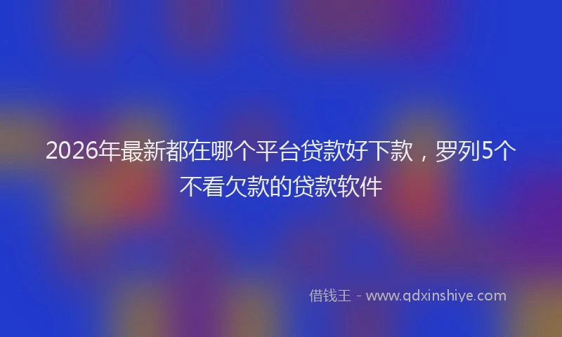 2026年最新都在哪个平台贷款好下款，罗列5个不看欠款的贷款软件