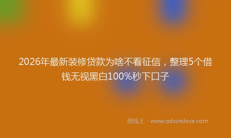 2026年最新装修贷款为啥不看征信，整理5个借钱无视黑白100%秒下口子