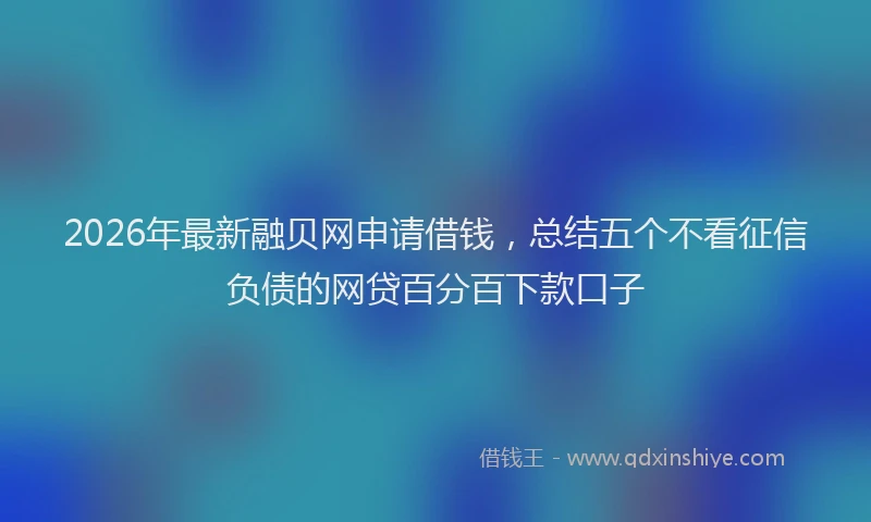 2026年最新融贝网申请借钱，总结五个不看征信负债的网贷百分百下款口子