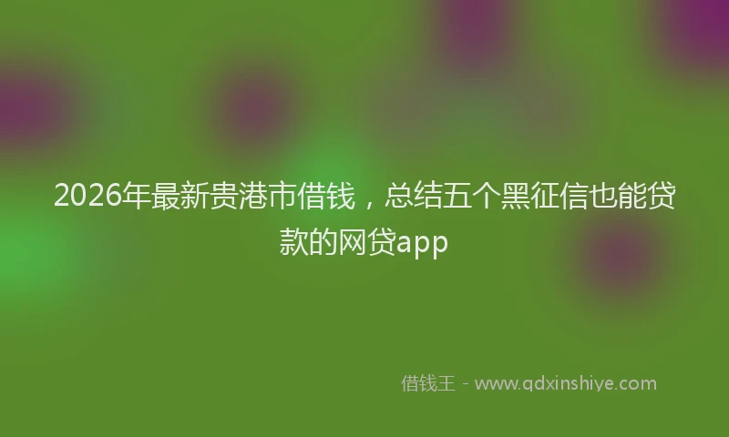 2026年最新贵港市借钱，总结五个黑征信也能贷款的网贷app