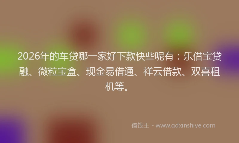 2026年的车贷哪一家好下款快些呢有：乐借宝贷融、微粒宝盒、现金易借通、祥云借款、双喜租机等。