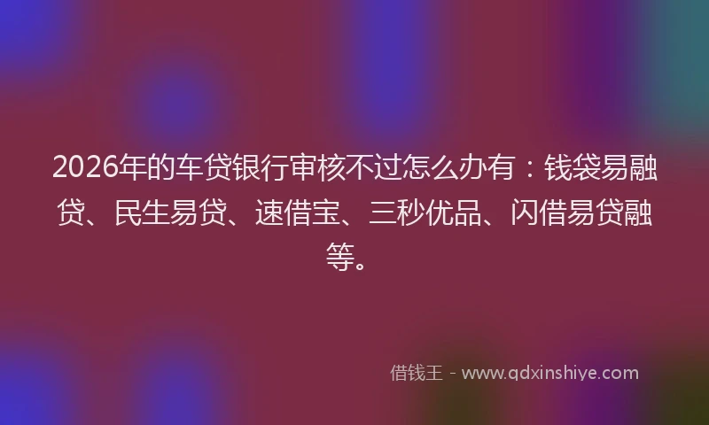 2026年的车贷银行审核不过怎么办有：钱袋易融贷、民生易贷、速借宝、三秒优品、闪借易贷融等。