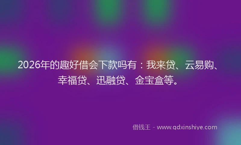 2026年的趣好借会下款吗有：我来贷、云易购、幸福贷、迅融贷、金宝盒等。