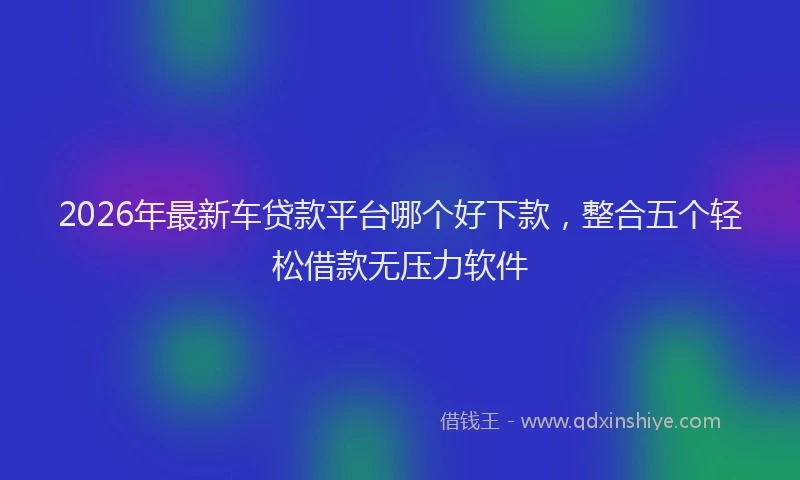 2026年最新车贷款平台哪个好下款，整合五个轻松借款无压力软件