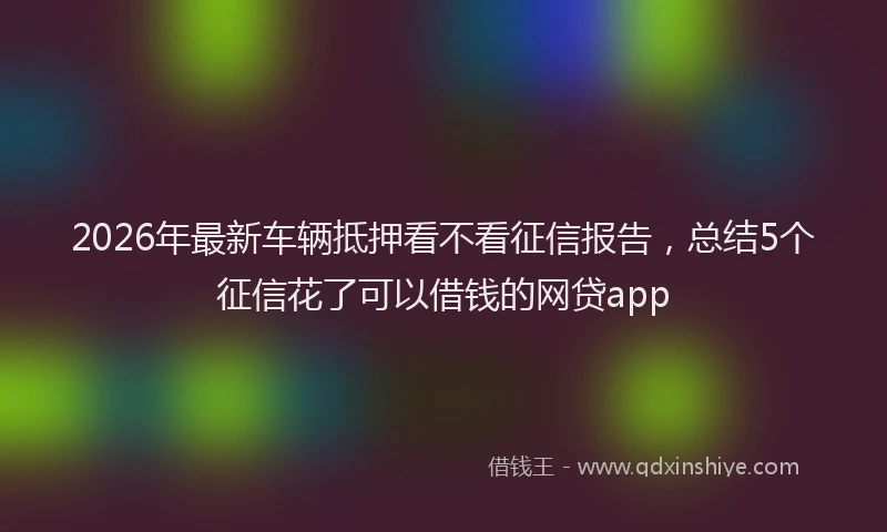 2026年最新车辆抵押看不看征信报告，总结5个征信花了可以借钱的网贷app