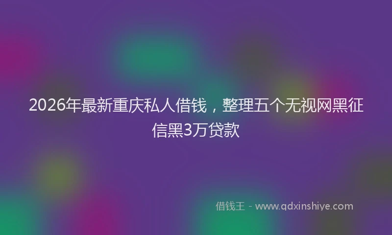 2026年最新重庆私人借钱，整理五个无视网黑征信黑3万贷款