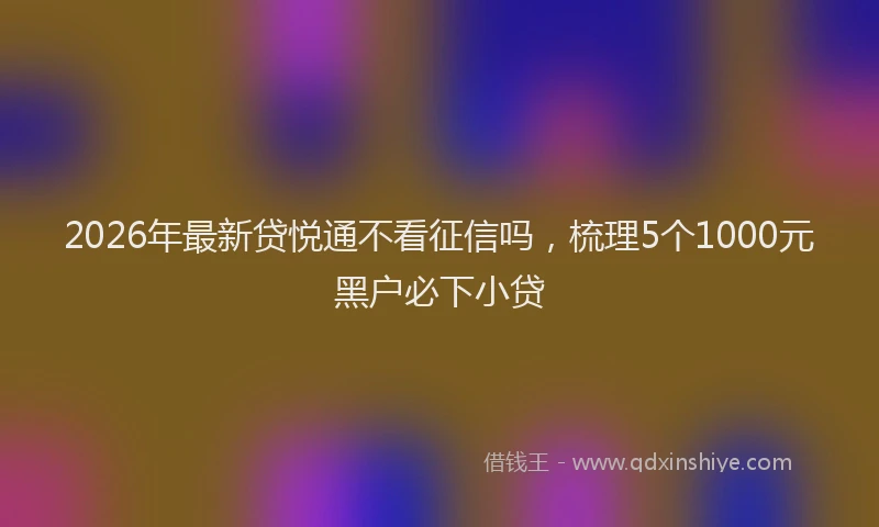 2026年最新贷悦通不看征信吗，梳理5个1000元黑户必下小贷