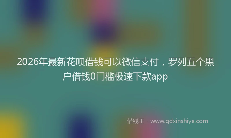 2026年最新花呗借钱可以微信支付，罗列五个黑户借钱0门槛极速下款app