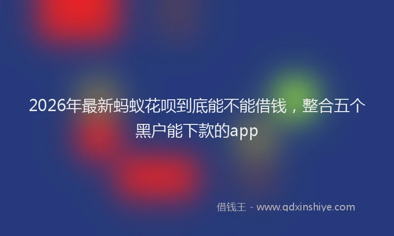 2026年最新蚂蚁花呗到底能不能借钱，整合五个黑户能下款的app