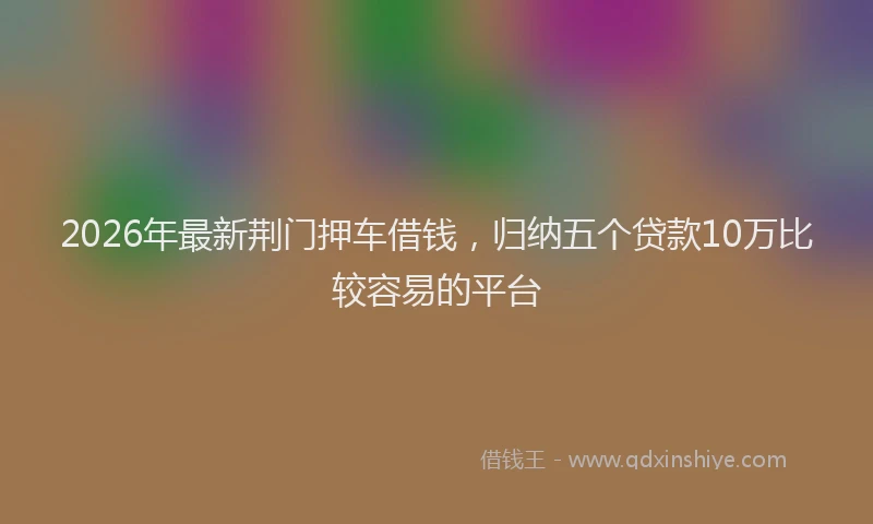 2026年最新荆门押车借钱，归纳五个贷款10万比较容易的平台