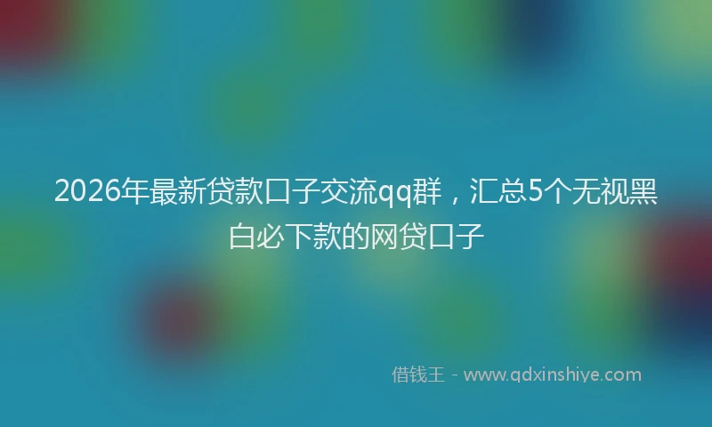 2026年最新贷款口子交流qq群，汇总5个无视黑白必下款的网贷口子