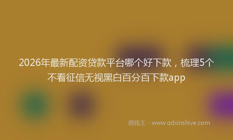 2026年最新配资贷款平台哪个好下款，梳理5个不看征信无视黑白百分百下款app