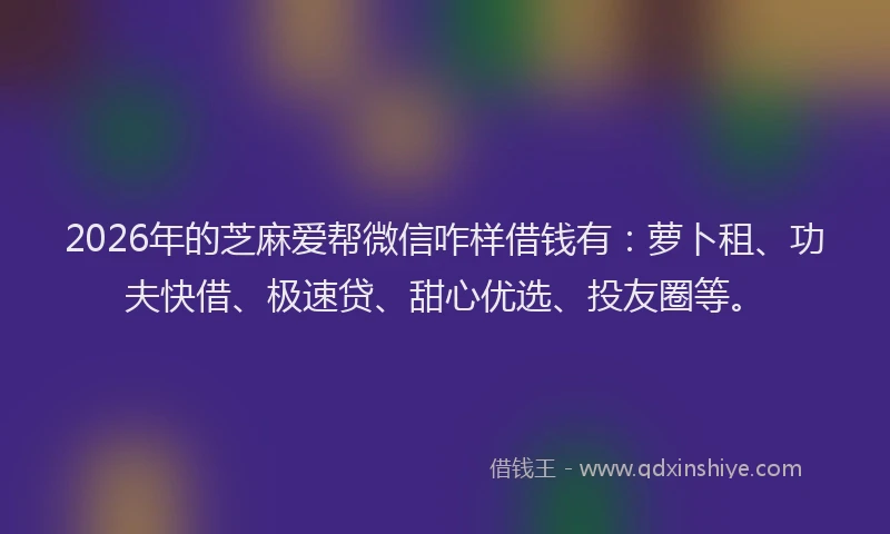 2026年的芝麻爱帮微信咋样借钱有：萝卜租、功夫快借、极速贷、甜心优选、投友圈等。