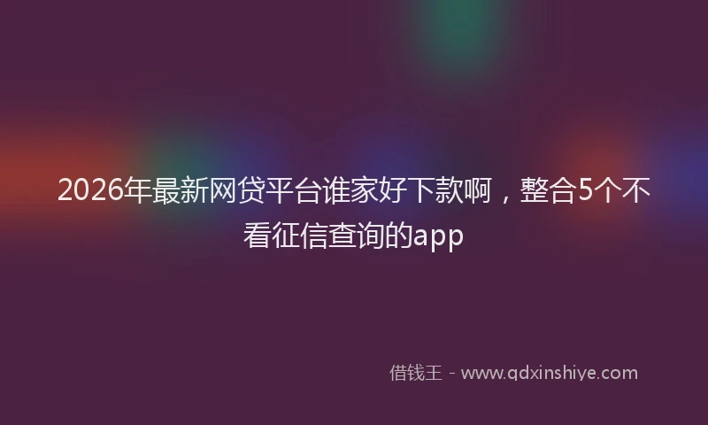 2026年最新网贷平台谁家好下款啊，整合5个不看征信查询的app