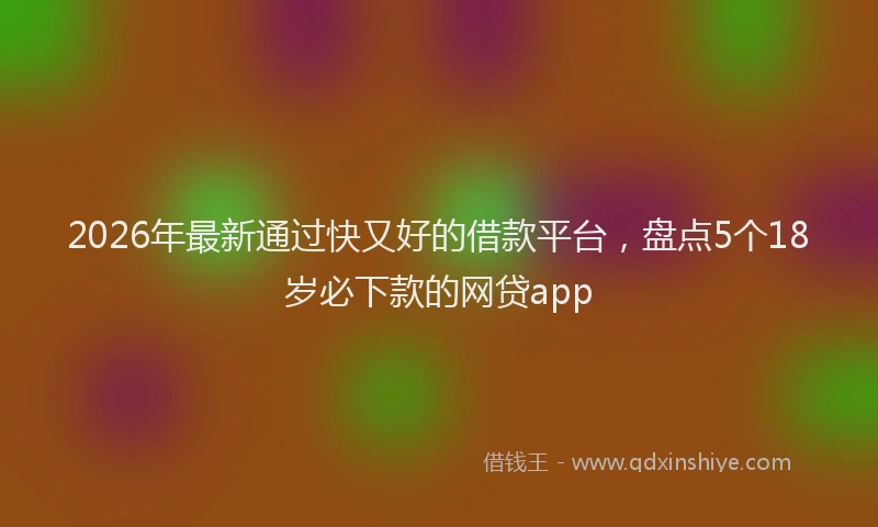 2026年最新通过快又好的借款平台，盘点5个18岁必下款的网贷app