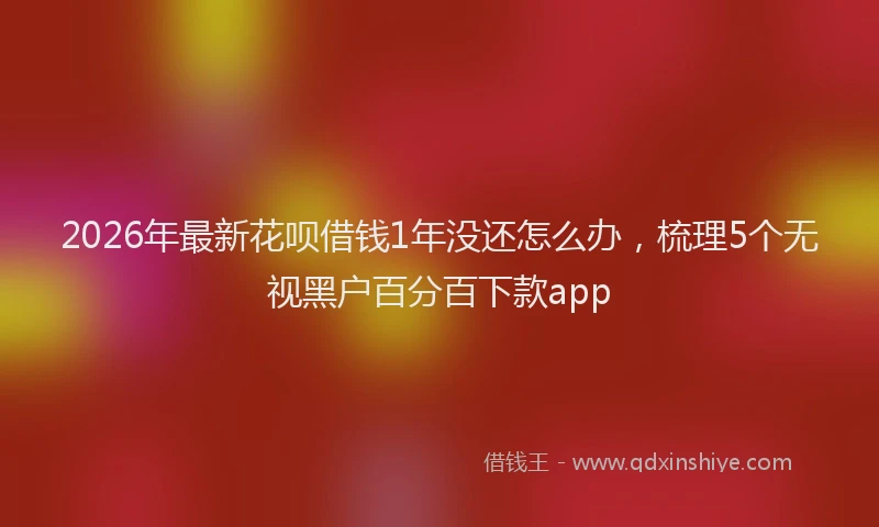 2026年最新花呗借钱1年没还怎么办，梳理5个无视黑户百分百下款app